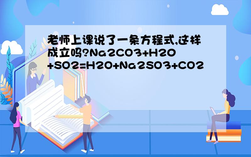 老师上课说了一条方程式,这样成立吗?Na2CO3+H20+SO2=H2O+Na2SO3+CO2