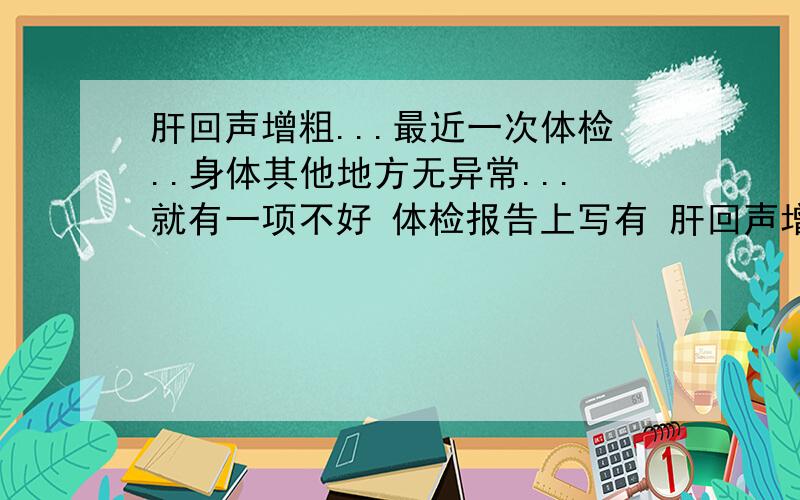 肝回声增粗...最近一次体检..身体其他地方无异常...就有一项不好 体检报告上写有 肝回声增粗 请问下懂医的朋友..肝回声增粗是怎么回事~对身体有无大碍..怎样治疗才能彻底康复...必有分加