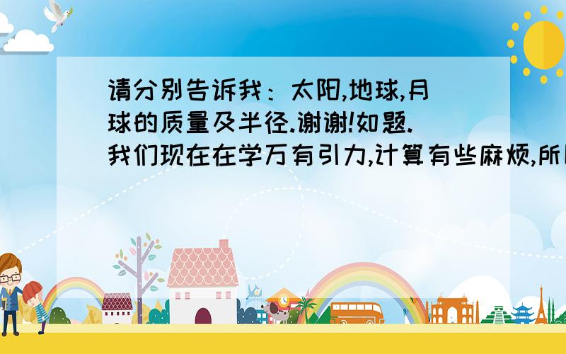 请分别告诉我：太阳,地球,月球的质量及半径.谢谢!如题.我们现在在学万有引力,计算有些麻烦,所以我想知道这些数的大概值,也许以后做题能用的上.不一定特精确,但别告诉我错的答案.谢谢!