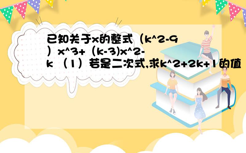 已知关于x的整式（k^2-9）x^3+（k-3)x^2-k （1）若是二次式,求k^2+2k+1的值 （2）若是二项式,求k的值已知关于x的整式（k^2-9）x^3+（k-3)x^2-k（1）若是二次式,求k^2+2k+1的值（2）若是二项式,求k的值