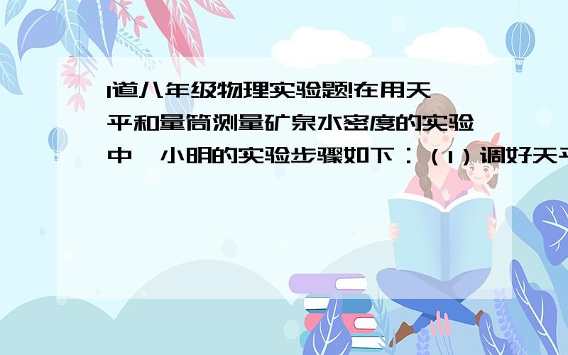 1道八年级物理实验题!在用天平和量筒测量矿泉水密度的实验中,小明的实验步骤如下：（1）调好天平,测出空烧杯的质量m1（2）在量筒中倒入适量矿泉水,读出矿泉水的体积V（3）将量筒中的