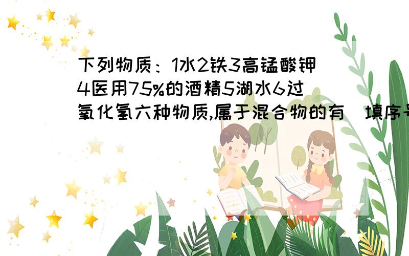 下列物质：1水2铁3高锰酸钾4医用75%的酒精5湖水6过氧化氢六种物质,属于混合物的有（填序号）——属于单质的有——属于纯净物的有——属于化合物的有——属于氧化物的有——