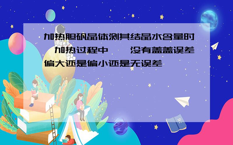 加热胆矾晶体测其结晶水含量时,加热过程中坩埚没有盖盖误差偏大还是偏小还是无误差