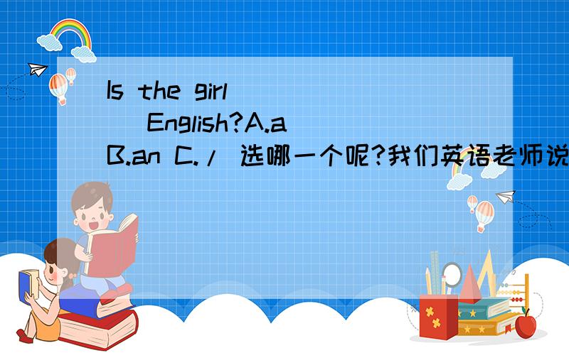 Is the girl （ ） English?A.a B.an C./ 选哪一个呢?我们英语老师说选C 求正解