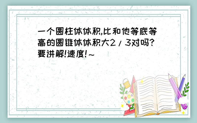 一个圆柱体体积,比和他等底等高的圆锥体体积大2/3对吗?要讲解!速度!～