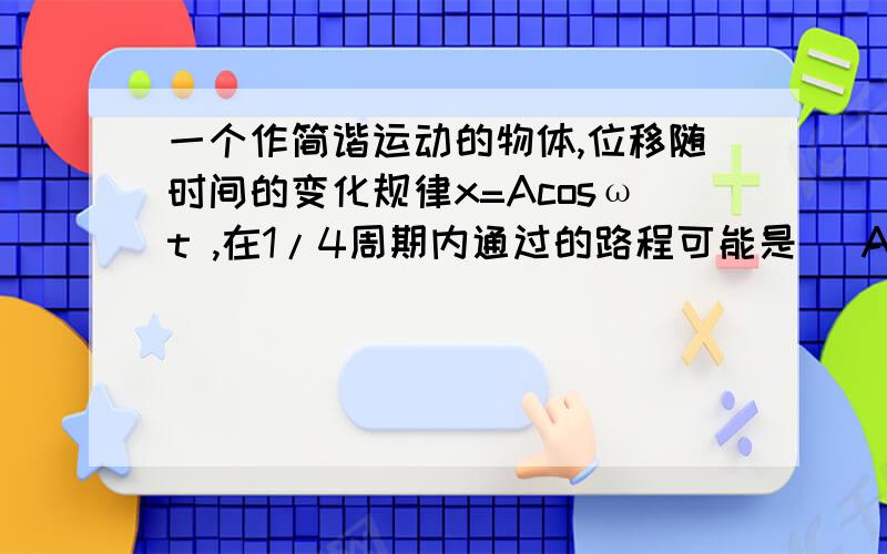 一个作简谐运动的物体,位移随时间的变化规律x=Acosωt ,在1/4周期内通过的路程可能是 （A）小于A （B）等于A （C） 等于2 A （D） 等于1.5A