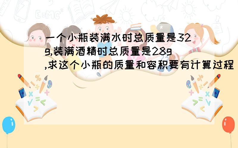 一个小瓶装满水时总质量是32g,装满酒精时总质量是28g,求这个小瓶的质量和容积要有计算过程