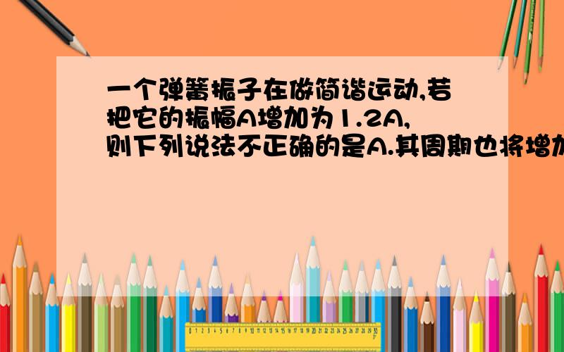 一个弹簧振子在做简谐运动,若把它的振幅A增加为1.2A,则下列说法不正确的是A.其周期也将增加为原来的1.2倍B.其频率将保持不变C.回复力的最大值将增为原来的1.2倍D.加速度的最大值将增为原