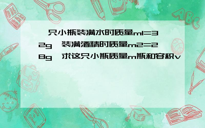 一只小瓶装满水时质量m1=32g,装满酒精时质量m2=28g,求这只小瓶质量m瓶和容积v