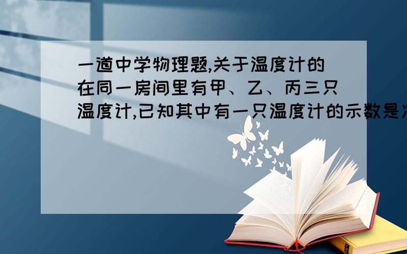 一道中学物理题,关于温度计的在同一房间里有甲、乙、丙三只温度计,已知其中有一只温度计的示数是准确的.甲直接放在空气中,乙插在密封的装有酒精的玻璃瓶中,丙用蘸有酒精的棉花球包