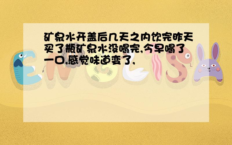 矿泉水开盖后几天之内饮完昨天买了瓶矿泉水没喝完,今早喝了一口,感觉味道变了,