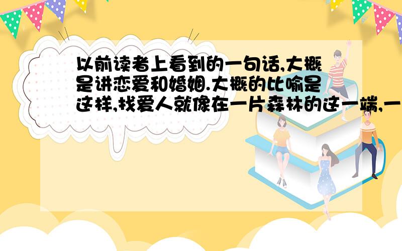 以前读者上看到的一句话,大概是讲恋爱和婚姻.大概的比喻是这样,找爱人就像在一片森林的这一端,一直往前走,找到自己最心仪的树枝,一直到走出这片森林,刚进入森林的时候总是拿着这个树