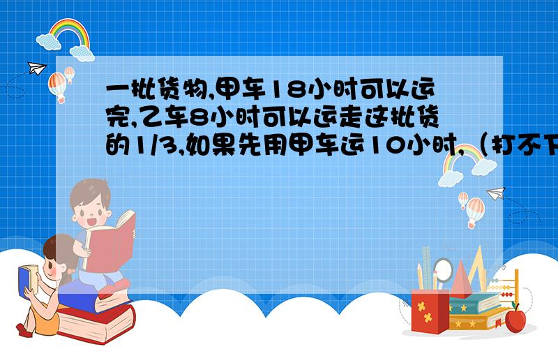 一批货物,甲车18小时可以运完,乙车8小时可以运走这批货的1/3,如果先用甲车运10小时,（打不下看补充）货物,甲车18小时可以运完,乙车8小时可以运走这批货的1/3,如果先用甲车运10小时,再让乙