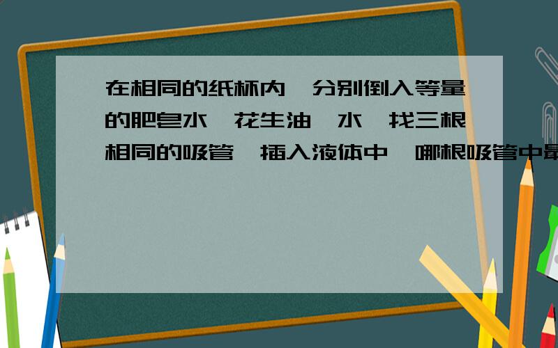 在相同的纸杯内,分别倒入等量的肥皂水,花生油,水,找三根相同的吸管,插入液体中,哪根吸管中最高?仔细观察,做完实验再回答.快来回答!