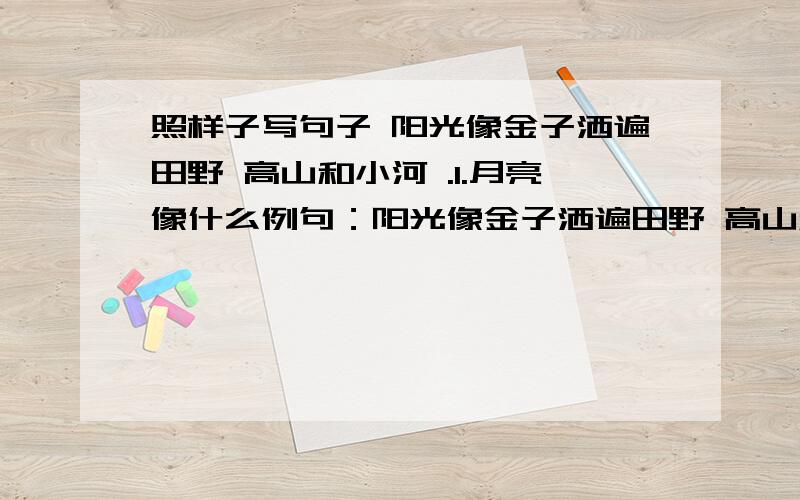 照样子写句子 阳光像金子洒遍田野 高山和小河 .1.月亮像什么例句：阳光像金子洒遍田野 高山和小河 .1.月亮像什么--------,-------.2.星星像什么---------,---------.