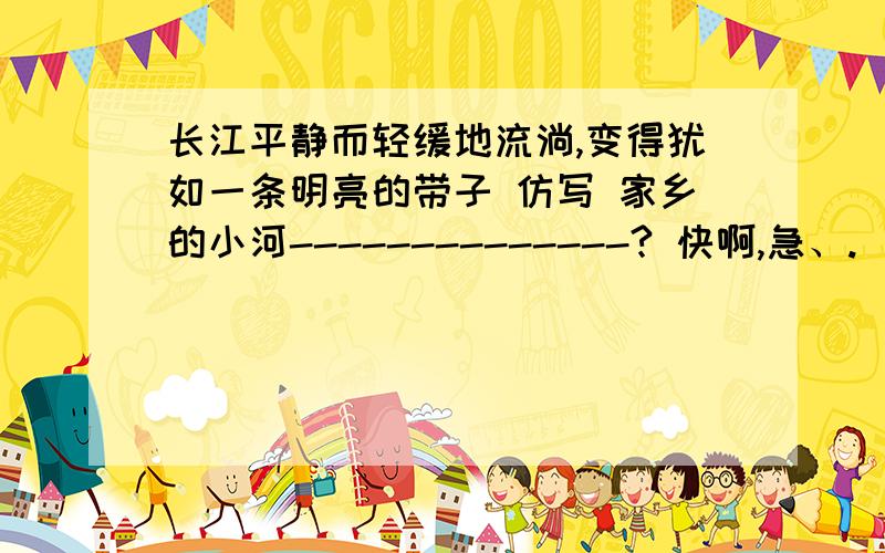 长江平静而轻缓地流淌,变得犹如一条明亮的带子 仿写 家乡的小河--------------? 快啊,急、.