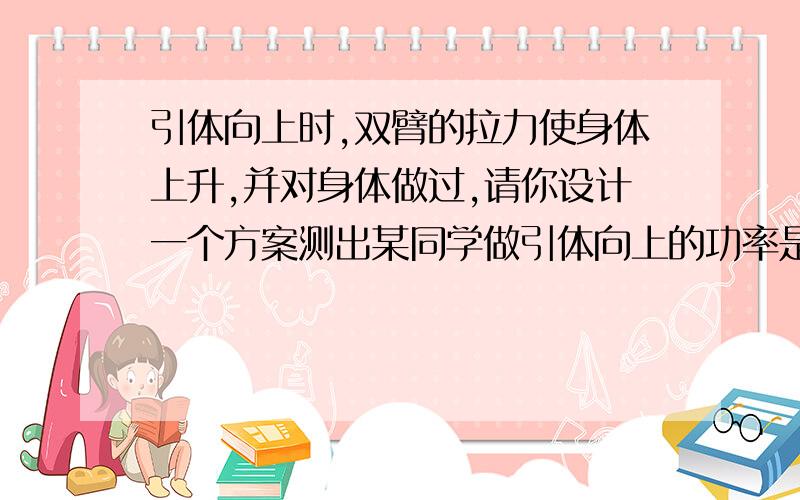 引体向上时,双臂的拉力使身体上升,并对身体做过,请你设计一个方案测出某同学做引体向上的功率是多少（1）探究器材（2) 探究步骤（需写出所测的物理量符号）