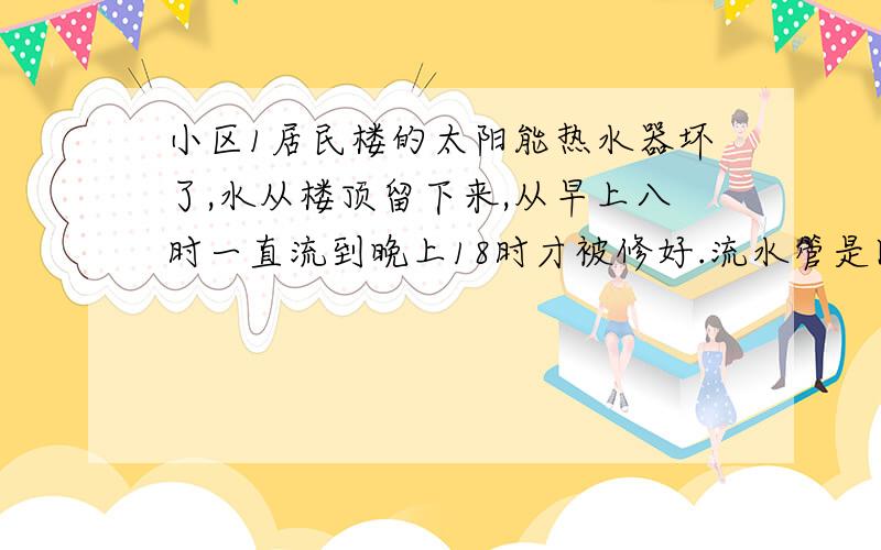 小区1居民楼的太阳能热水器坏了,水从楼顶留下来,从早上八时一直流到晚上18时才被修好.流水管是圆柱形管,直径是10cm,水流速度是10m每分,这一天浪费了多少立方米的水?