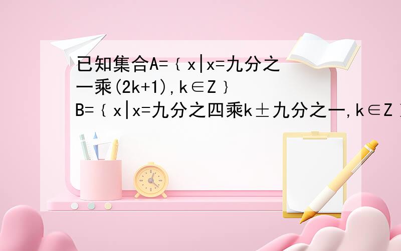 已知集合A=﹛x|x=九分之一乘(2k+1),k∈Z﹜ B=﹛x|x=九分之四乘k±九分之一,k∈Z﹜ 判断集合A和B的关系能否这样理解：第二个式子可以化成x=九分之一乘（4k±1)=九分之一乘（2乘2k±1)因为第一个式