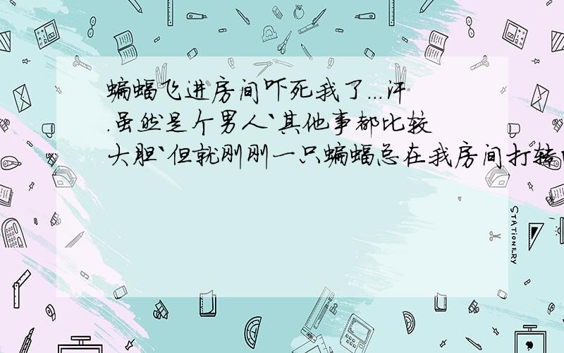 蝙蝠飞进房间吓死我了...汗.虽然是个男人`其他事都比较大胆`但就刚刚一只蝙蝠总在我房间打转的飞.真被吓到了...房间窗户门都是关的``怎么进来的?还有蝙蝠飞进来有什么征兆``