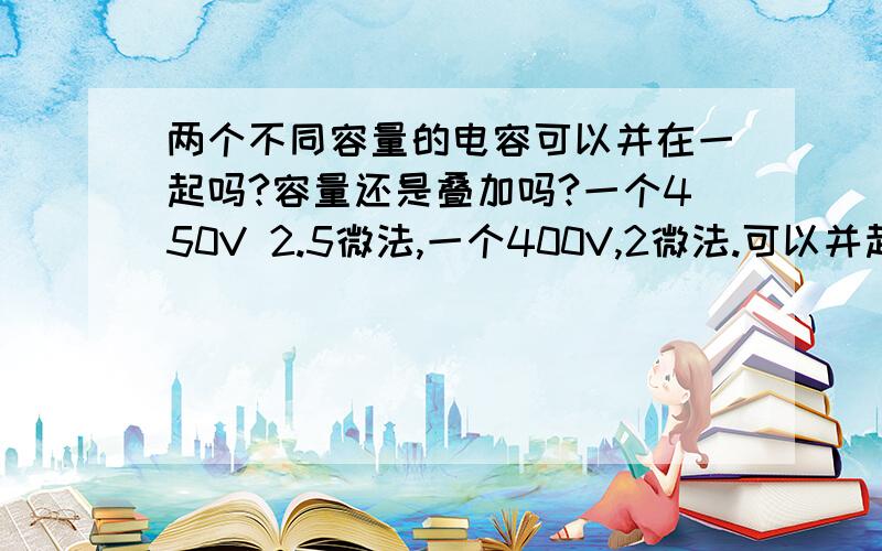 两个不同容量的电容可以并在一起吗?容量还是叠加吗?一个450V 2.5微法,一个400V,2微法.可以并起来用到220V,4微法的牛角扇吗?