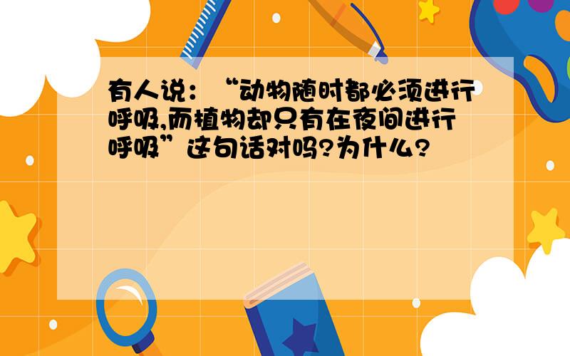 有人说：“动物随时都必须进行呼吸,而植物却只有在夜间进行呼吸”这句话对吗?为什么?