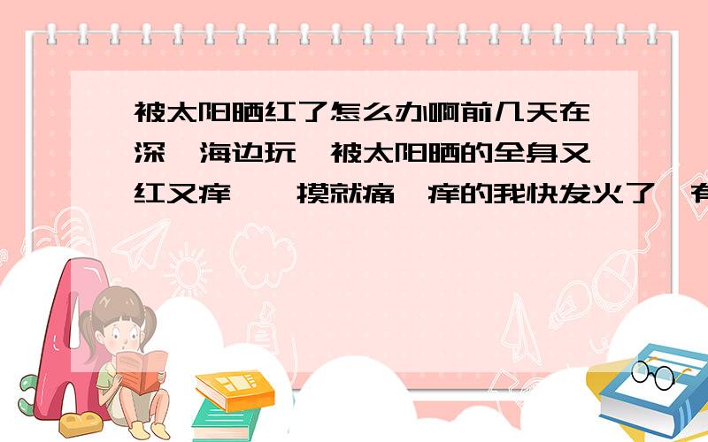 被太阳晒红了怎么办啊前几天在深圳海边玩、被太阳晒的全身又红又痒、一摸就痛、痒的我快发火了、有没有什么可用的药物可以搽一搽、一两天就会好的、不要跟我说什么偏方之类的、我