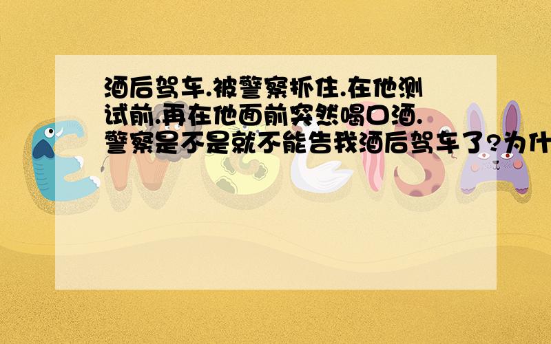 酒后驾车.被警察抓住.在他测试前.再在他面前突然喝口酒.警察是不是就不能告我酒后驾车了?为什么?你知道我那口喝了多少?还是我之前喝了多少?最多妨碍公务行为!你还定不了罪!难道你警察