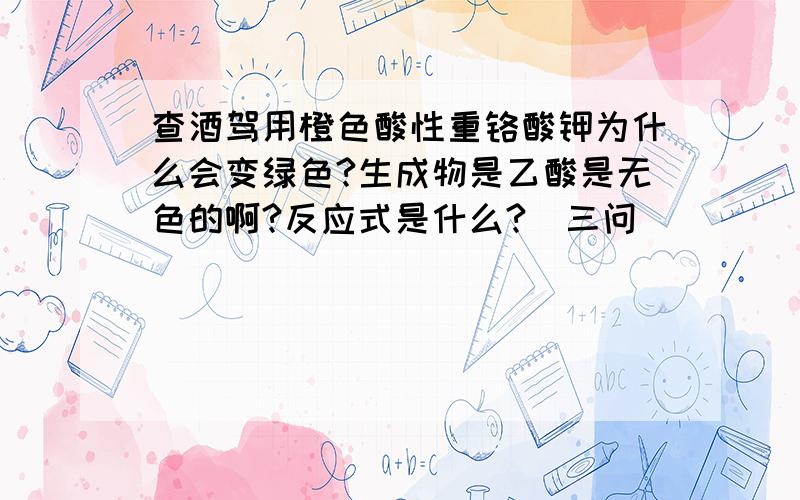 查酒驾用橙色酸性重铬酸钾为什么会变绿色?生成物是乙酸是无色的啊?反应式是什么?（三问）