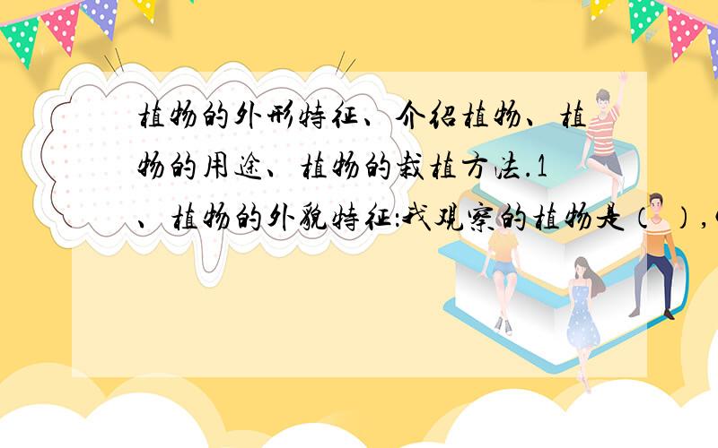 植物的外形特征、介绍植物、植物的用途、植物的栽植方法.1、植物的外貌特征：我观察的植物是（ ）,它的根（ ）,茎（ ）,叶（ ）,花（ ）果（ ）2.介绍植物,写一篇短文（3.4句话即可）3.
