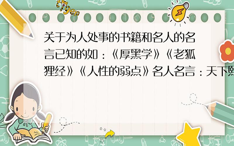 关于为人处事的书籍和名人的名言已知的如：《厚黑学》《老狐狸经》《人性的弱点》名人名言：天下熙熙皆为利来,天下攘攘皆为利往.不求多只求精