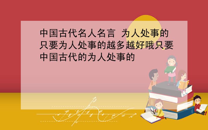 中国古代名人名言 为人处事的只要为人处事的越多越好哦只要中国古代的为人处事的