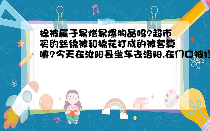 棉被属于易燃易爆物品吗?超市买的丝绵被和棉花打成的被套算嘛?今天在汝阳县坐车去洛阳.在门口被拦截,说我的被子属于易燃物品,不让进车站,跟工作人员争执了几句,门口那个女的就扬言要