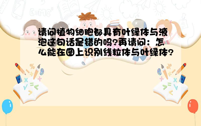 请问植物细胞都具有叶绿体与液泡这句话是错的吗?再请问：怎么能在图上识别线粒体与叶绿体?