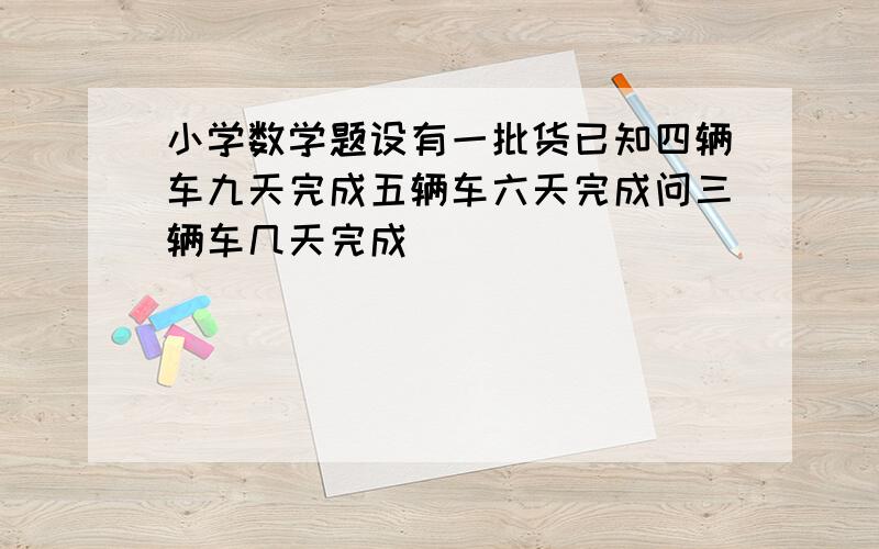 小学数学题设有一批货已知四辆车九天完成五辆车六天完成问三辆车几天完成