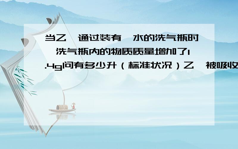 当乙烯通过装有溴水的洗气瓶时,洗气瓶内的物质质量增加了1.4g问有多少升（标准状况）乙烯被吸收?