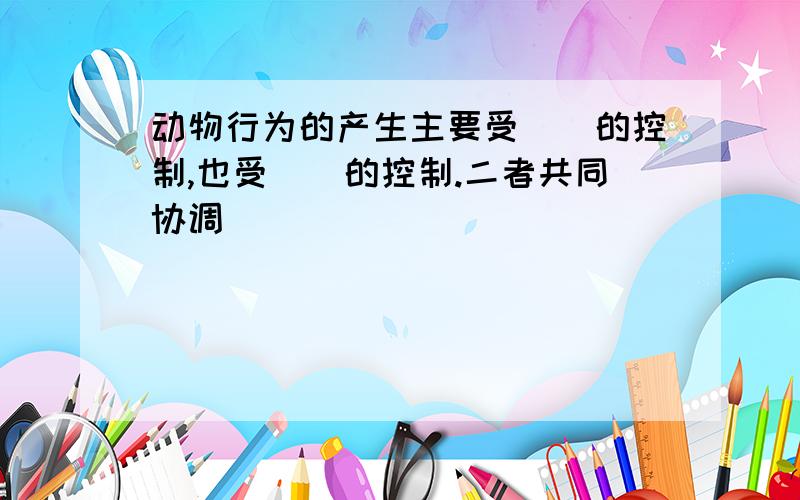 动物行为的产生主要受（）的控制,也受（）的控制.二者共同协调