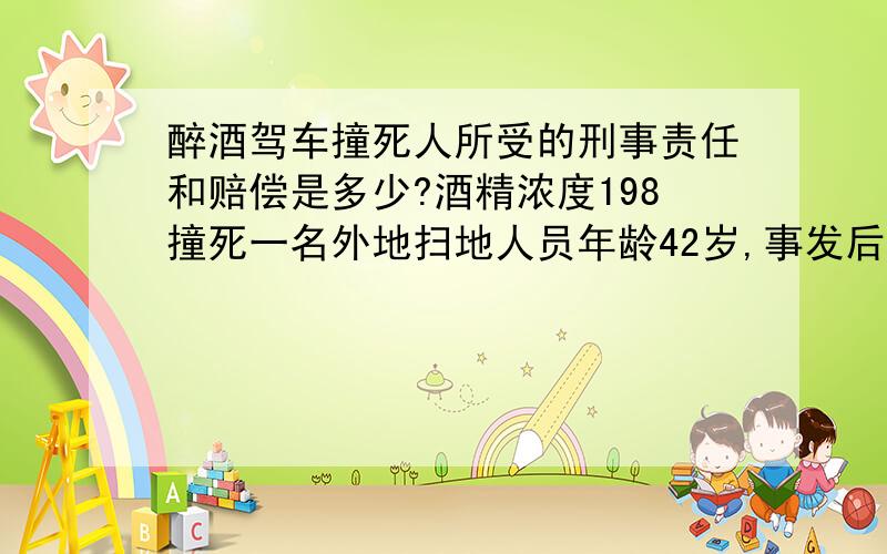 醉酒驾车撞死人所受的刑事责任和赔偿是多少?酒精浓度198撞死一名外地扫地人员年龄42岁,事发后积极配合抢救并垫付药费2万,是给公司开车,公司会帮我承担死者的赔偿金么?我会赔偿多少?我