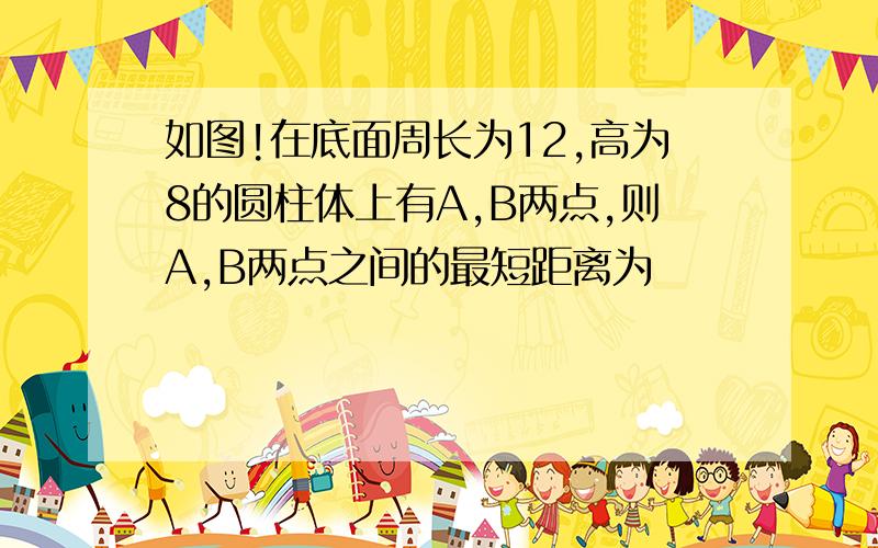 如图!在底面周长为12,高为8的圆柱体上有A,B两点,则A,B两点之间的最短距离为