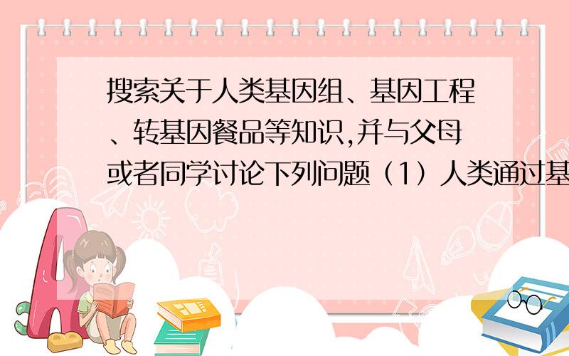 搜索关于人类基因组、基因工程、转基因餐品等知识,并与父母或者同学讨论下列问题（1）人类通过基因改造应对疾病,这对人类基因的发展带来何影响?（2）人类利用基因工程对胎儿基因进