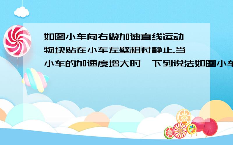 如图小车向右做加速直线运动,物块贴在小车左壁相对静止.当小车的加速度增大时,下列说法如图小车向右做加速直线运动,物块贴在小车左壁相对静止.当小车的加速度增大时,下列说法正确的