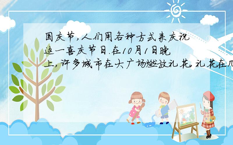 国庆节,人们用各种方式来庆祝这一喜庆节日．在10月1日晚上,许多城市在大广场燃放礼花,礼花在几十米高空爆炸,发出绚丽夺目的光彩,照亮了整个城市,人们在各自家门口就可以欣赏这一美景