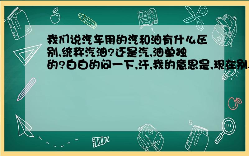 我们说汽车用的汽和油有什么区别,统称汽油?还是汽,油单独的?白白的问一下,汗,我的意思是,现在别人说的车烧什么汽的很便宜,烧油的很贵,