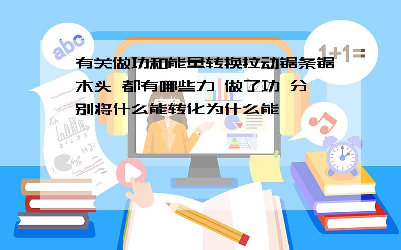 有关做功和能量转换拉动锯条锯木头 都有哪些力 做了功 分别将什么能转化为什么能