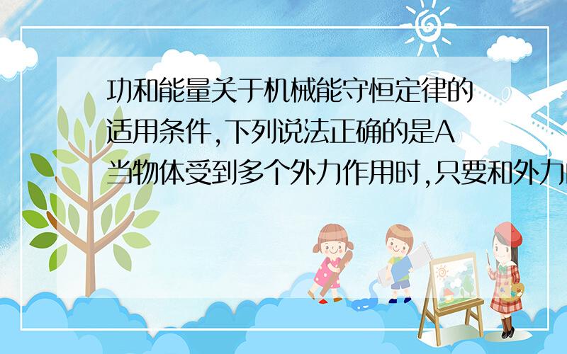 功和能量关于机械能守恒定律的适用条件,下列说法正确的是A当物体受到多个外力作用时,只要和外力的功为零,机械能守恒B当物体收到多个外力作用时,只要和外力为零机械能守恒c只有重力做