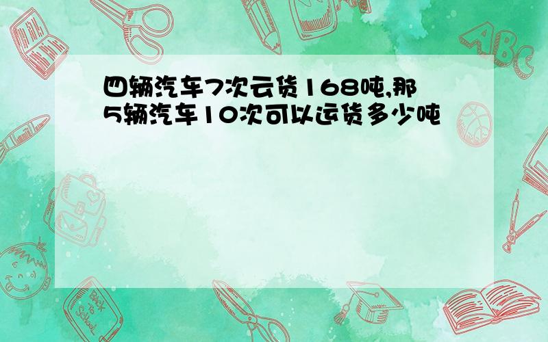 四辆汽车7次云货168吨,那5辆汽车10次可以运货多少吨