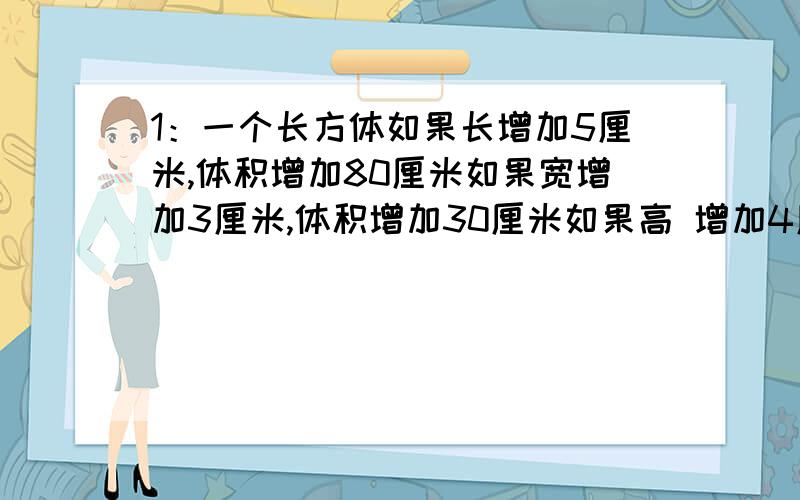 1：一个长方体如果长增加5厘米,体积增加80厘米如果宽增加3厘米,体积增加30厘米如果高 增加4厘米,体积增加48厘米,这个长方体表面积是多少?2：一个圆柱形玻璃缸,底面积15分米²,水深15厘