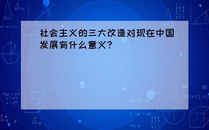 社会主义的三大改造对现在中国发展有什么意义?