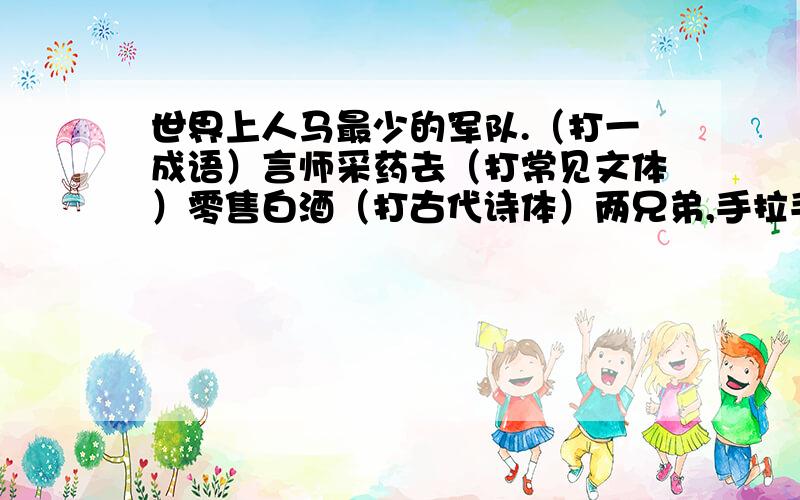 世界上人马最少的军队.（打一成语）言师采药去（打常见文体）零售白酒（打古代诗体）两兄弟,手拉手一个转,一个走.（打一物品）世界上人马最少的军队（打一成语）独身（打一成语）