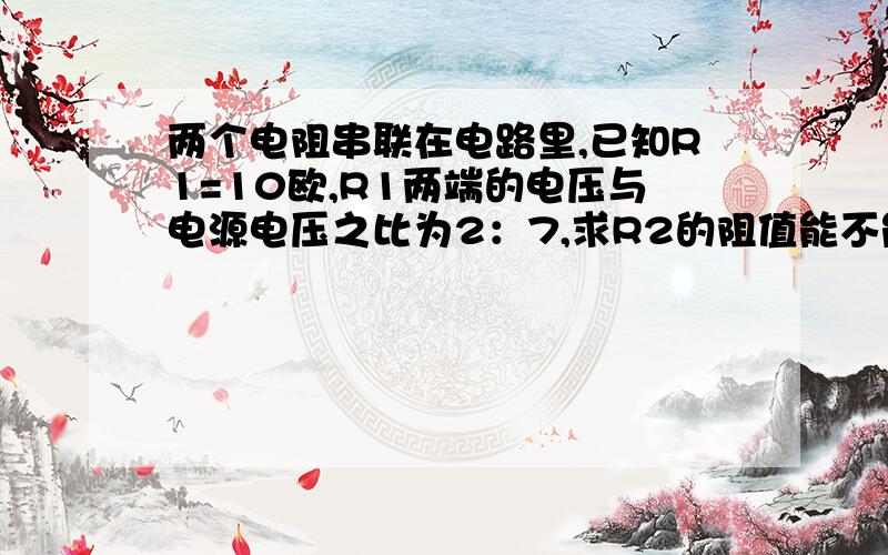 两个电阻串联在电路里,已知R1=10欧,R1两端的电压与电源电压之比为2：7,求R2的阻值能不能用已知：求：答：